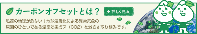 カーボンオフセットとは？私達の地球が危ない！地球温暖化による異常気象の原因のひとつである温室効果ガス（CO2）を減らす取り組みです。　→詳しく見る